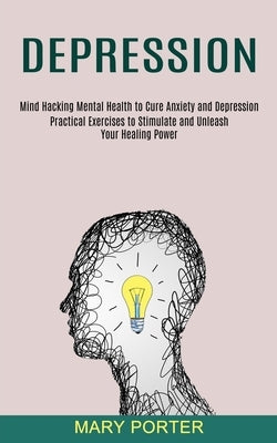 Depression: Mind Hacking Mental Health to Cure Anxiety and Depression (Practical Exercises to Stimulate and Unleash Your Healing Power) by Porter, Mary