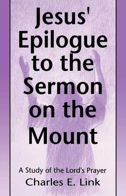 Jesus' Epilogue to the Sermon on the Mount: A Study of the Lord's Prayer by Link, Charles E.