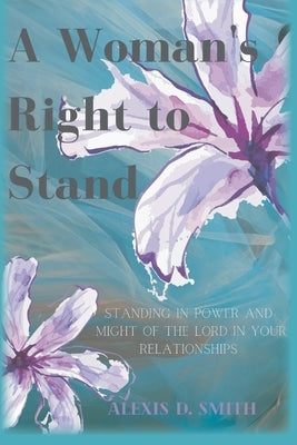 A Woman's Right To Stand: Standing in power and might of the Lord in your relationships by Smith, Alexis D.