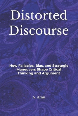 Distorted Discourse: How Fallacies, Bias, and Strategic Maneuvers Shape Critical Thinking and Argument by Aran, A. J.