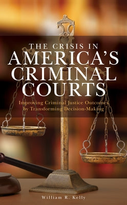 The Crisis in America's Criminal Courts: Improving Criminal Justice Outcomes by Transforming Decision-Making by Kelly, William R.