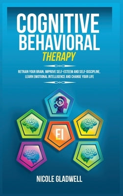 Cognitive Behavioral Therapy: Retrain Your Brain, Improve Self-Esteem and Self-Discipline, Learn Emotional Intelligence and Change Your Life by Gladwell, Nicole