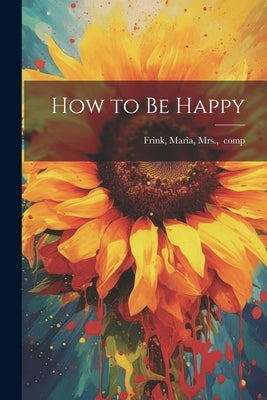 How to Be Happy by [Frink, Maria Mrs ].