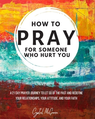 How to Pray For Someone Who Hurt You: 21 Prayers to help you let go of the past and redefine your relationships, your attitude, and your faith by McGowen, Crystal