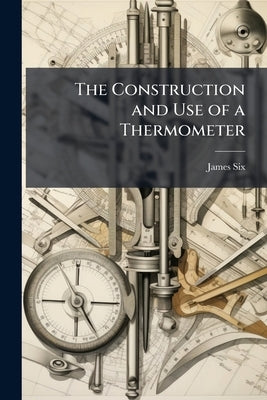 The Construction and Use of a Thermometer: For Shewing the Extremes of Temperature in the Atmosphere, During the Observer's Absence. Together With Exp by Six, James