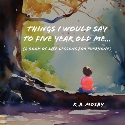 Things I would Say To Five Year Old Me: A Book of Life Lessons For Everyone by Mosby, R. B.