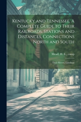 Kentucky and Tennessee. A Complete Guide to Their Railroads, Stations and Distances, Connections North and South; Their Rivers, Landings by Mead, H. E. [From Old Catalog] Comp