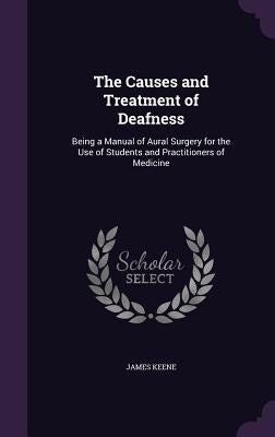 The Causes and Treatment of Deafness: Being a Manual of Aural Surgery for the Use of Students and Practitioners of Medicine by Keene, James
