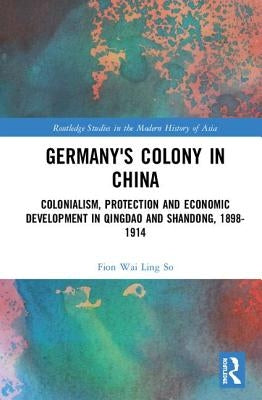 Germany's Colony in China: Colonialism, Protection and Economic Development in Qingdao and Shandong, 1898-1914 by So, Fion Wai Ling