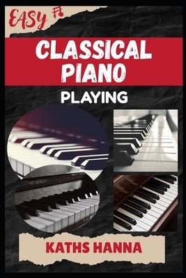 Easy Classical Piano Playing: Music Lessons, Performance Skills, Teaching Methods, Sight-Reading, Breathing Control, Recording Tips, and Proven Strate by Hanna, Kaths