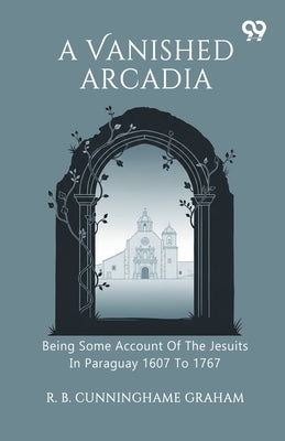 A Vanished Arcadia Being Some Account Of The Jesuits In Paraguay 1607 To 1767 by Graham, R. B. Cunninghame