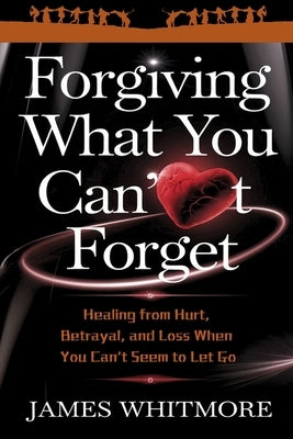 Forgiving What You Can't Forget: Healing from Hurt, Betrayal, and Loss When You Can't Seem to Let Go by Whitmore, James