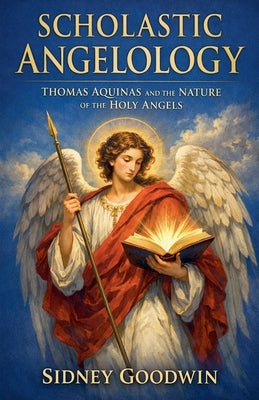 Scholastic Angelology: Thomas Aquinas and the Nature of the Holy Angels by Goodwin, Sidney