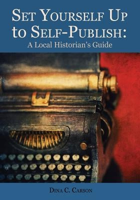 Set Yourself Up to Self-Publish: A Local Historian's Guide by Carson, Dina C.