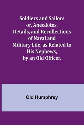 Soldiers and Sailors or, Anecdotes, Details, and Recollections of Naval and Military Life, as Related to His Nephews, by an Old Officer. by Humphrey, Old