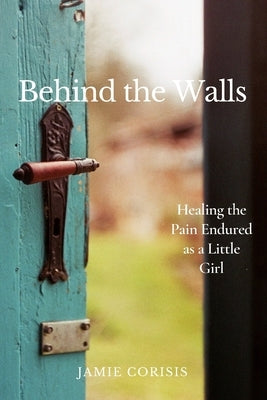 Behind the Walls: Healing the Pain Endured as a Little Girl by Corisis, Jamie