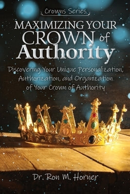 Maximizing Your Crown of Authority: Discovering Your Unique Personalization, Authorization, and Organization of Your Crown of Authority by Horner, Ron M.