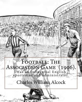 Football: The Association Game (1906). By: Charles William Alcock: Charles William Alcock (2 December 1842 - 26 February 1907) w by Alcock, Charles William