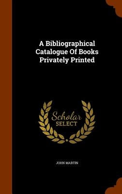 A Bibliographical Catalogue Of Books Privately Printed by Martin, John