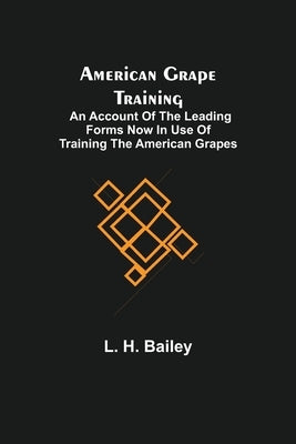 American Grape Training; An account of the leading forms now in use of Training the American Grapes by H. Bailey, L.