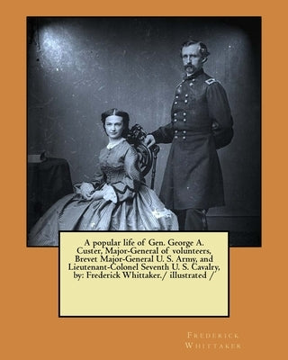 A popular life of Gen. George A. Custer, Major-General of volunteers, Brevet Major-General U. S. Army, and Lieutenant-Colonel Seventh U. S. Cavalry, b by Whittaker, Frederick