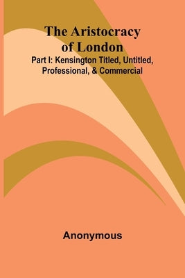 The Aristocracy Of London: Part I: Kensington Titled, Untitled, Professional, & Commercial by Anonymous