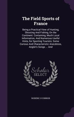 The Field Sports of France: Being a Practical View of Hunting, Shooting And Fishing, On the Continent. Containing, Much Local Information, And Num by O'Connor, Roderic