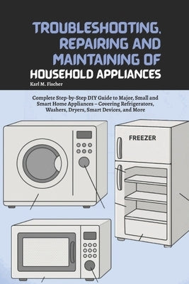 Troubleshooting, Repairing and Maintaining of Household Appliances: Complete Step-by-Step DIY Guide to Major, Small and Smart Home Appliances - Coveri by Fischer, Karl M.