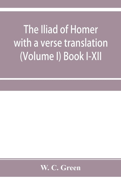 The Iliad of Homer with a verse translation (Volume I) Book I-XII by C. Green, W.