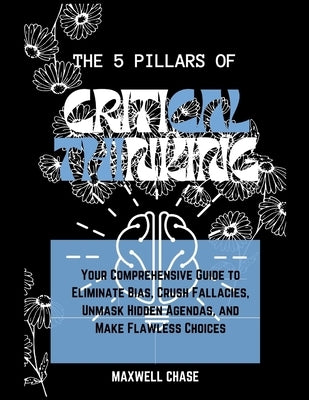 The 5 Pillars of Critical Thinking: Your Comprehensive Guide to Eliminate Bias, Crush Fallacies, Unmask Hidden Agendas, and Make Flawless Choices. Unm by Chase, Maxwell