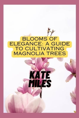 Blooms of Elegance: A Guide to Cultivating Magnolia Trees: Nurturing Beauty from Root to Petal for a Flourishing Magnolia Garden by Miles, Kate