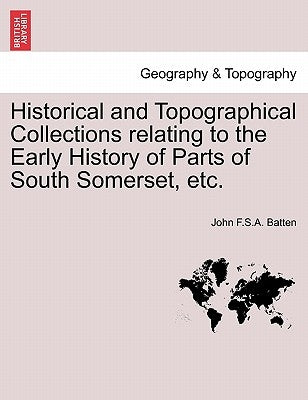 Historical and Topographical Collections Relating to the Early History of Parts of South Somerset, Etc. by Batten, John F. S. a.