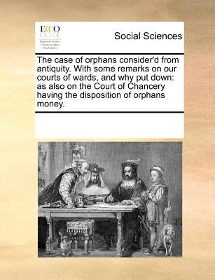 The Case of Orphans Consider'd from Antiquity. with Some Remarks on Our Courts of Wards, and Why Put Down: As Also on the Court of Chancery Having the by Multiple Contributors
