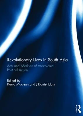 Revolutionary Lives in South Asia: Acts and Afterlives of Anticolonial Political Action by MacLean, Kama