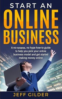 Start an Online Business: A No-Nonsense, No Hype How-To Guide to Help You Pick Your Online Business Model and Get Started Making Money Online by Gilder, Jeff