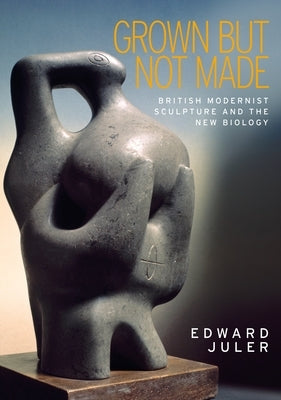 Grown But Not Made: British Modernist Sculpture and the New Biology by Juler, Edward