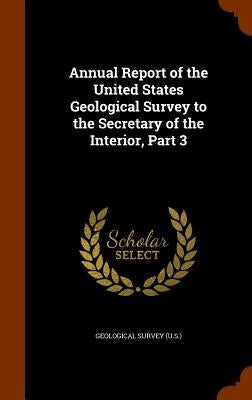 Annual Report of the United States Geological Survey to the Secretary of the Interior, Part 3 by Geological Survey (U S. ).