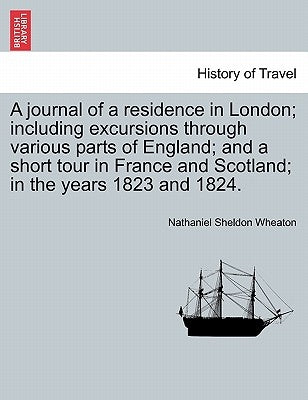 A journal of a residence in London; including excursions through various parts of England; and a short tour in France and Scotland; in the years 1823 by Wheaton, Nathaniel Sheldon