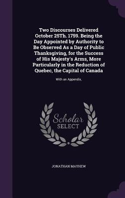Two Discourses Delivered October 25Th. 1759. Being the Day Appointed by Authority to Be Observed As a Day of Public Thanksgiving, for the Success of H by Mayhew, Jonathan