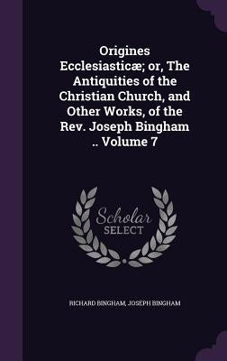 Origines Ecclesiasticæ; or, The Antiquities of the Christian Church, and Other Works, of the Rev. Joseph Bingham .. Volume 7 by Bingham, Richard