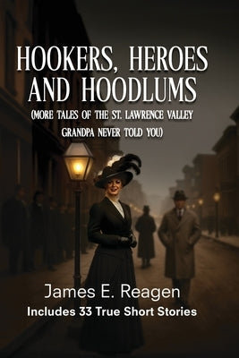 Hookers, Heroes And Hoodlums: (More Tales of the St. Lawrence Valley Grandpa Never Told You) by Reagen, James E.