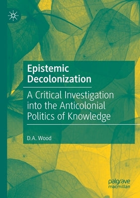 Epistemic Decolonization: A Critical Investigation Into the Anticolonial Politics of Knowledge by Wood, D. A.