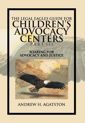 The Legal Eagles Guide for Children's Advocacy Centers Part III: Soaring for Advocacy and Justice by Agatston, Andrew H.