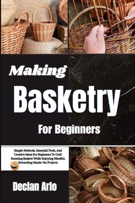 Making Basketry For Beginners: Simple Methods, Essential Tools, And Creative Ideas For Beginners To Craft Stunning Baskets While Enjoying Mindful, Rew by Arlo, Declan