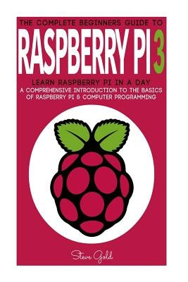 Raspberry Pi: The Complete Beginner's Guide To Raspberry Pi 3: Learn Raspberry Pi In A Day - A Comprehensive Introduction To The Bas by Gold, Steve
