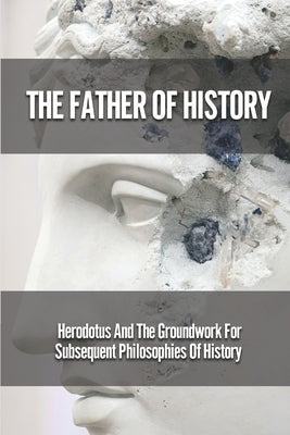 The Father Of History: Herodotus And The Groundwork For Subsequent Philosophies Of History: Analytical Philosophy Of History by Rayna, Leonia