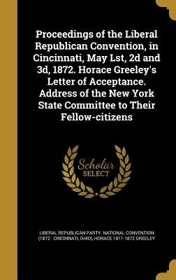 Proceedings of the Liberal Republican Convention, in Cincinnati, May Lst, 2d and 3d, 1872. Horace Greeley's Letter of Acceptance. Address of the New Y by Liberal Republican Party National Conve