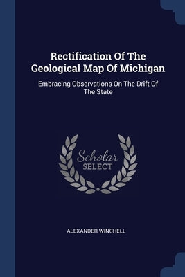 Rectification Of The Geological Map Of Michigan: Embracing Observations On The Drift Of The State by Winchell, Alexander