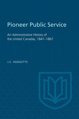 Pioneer Public Service: An Administrative History of the United Canadas, 1841-1867 by Hodgetts, John