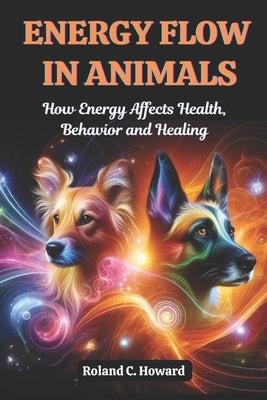 Energy Flow in Animals: How Energy Affects Health, Behavior, and Healing by Howard, Roland
